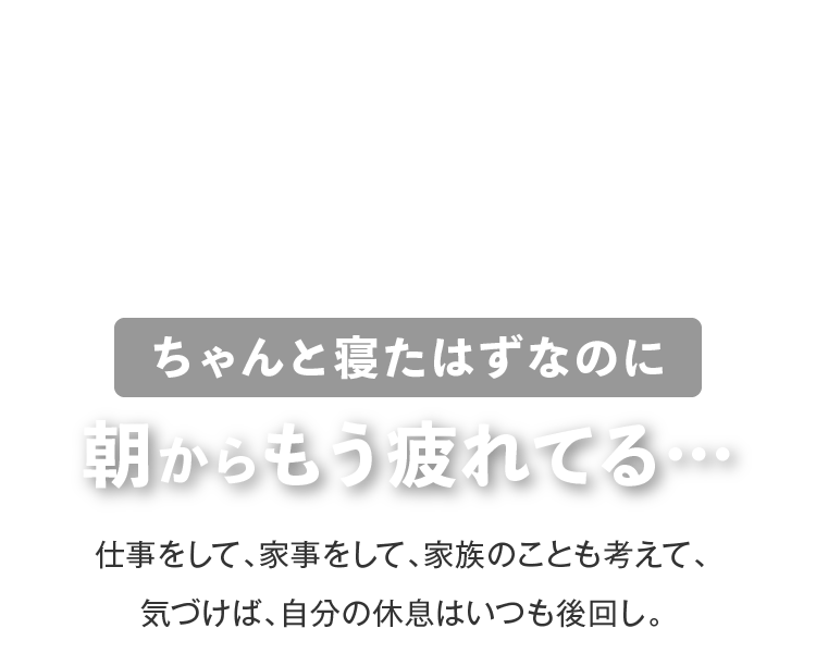 ちゃんと寝たはずなのに朝からもう疲れてる… 仕事をして、家事をして、家族のことも考えて、気づけば、自分の休息はいつも後回し。