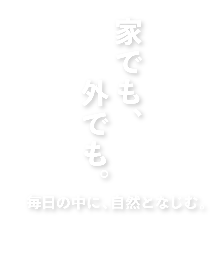 家でも、外でも。毎日の中に、自然となじむ。